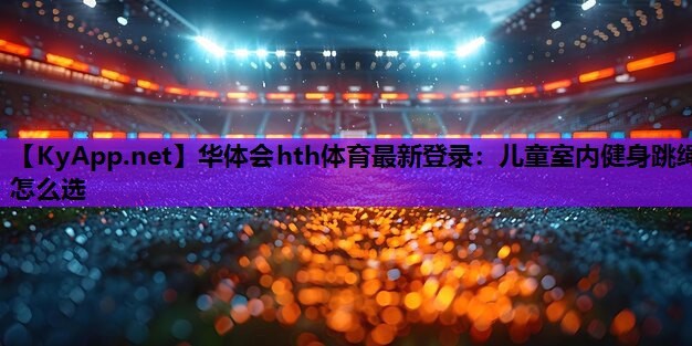 华体会hth体育最新登录：儿童室内健身跳绳怎么选