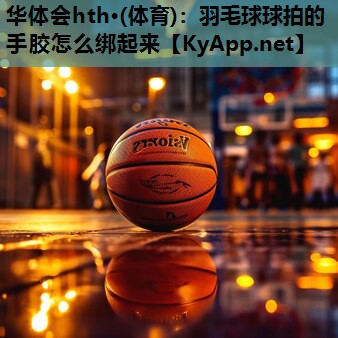 羽毛球球拍的手胶怎么绑起来 羽毛球球拍的手胶怎么绑起来